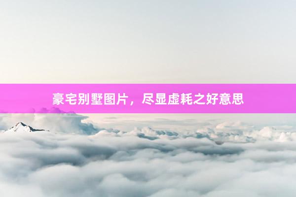 豪宅别墅图片，尽显虚耗之好意思